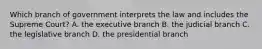 Which branch of government interprets the law and includes the Supreme Court? A. the executive branch B. the judicial branch C. the legislative branch D. the presidential branch