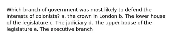 Which branch of government was most likely to defend the interests of colonists? a. the crown in London b. The lower house of the legislature c. The judiciary d. The upper house of the legislature e. The executive branch