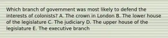 Which branch of government was most likely to defend the interests of colonists? A. The crown in London B. The lower house of the legislature C. The judiciary D. The upper house of the legislature E. The executive branch