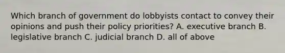 Which branch of government do lobbyists contact to convey their opinions and push their policy priorities? A. executive branch B. legislative branch C. judicial branch D. all of above