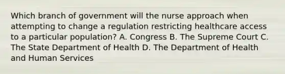 Which branch of government will the nurse approach when attempting to change a regulation restricting healthcare access to a particular population? A. Congress B. The Supreme Court C. The State Department of Health D. The Department of Health and Human Services