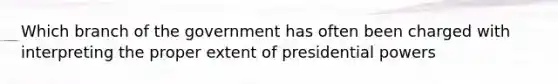 Which branch of the government has often been charged with interpreting the proper extent of presidential powers