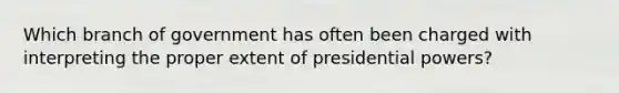 Which branch of government has often been charged with interpreting the proper extent of presidential powers?