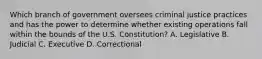 Which branch of government oversees criminal justice practices and has the power to determine whether existing operations fall within the bounds of the U.S. Constitution? A. Legislative B. Judicial C. Executive D. Correctional