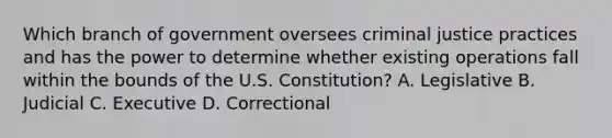 Which branch of government oversees criminal justice practices and has the power to determine whether existing operations fall within the bounds of the U.S. Constitution? A. Legislative B. Judicial C. Executive D. Correctional