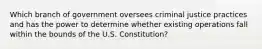 Which branch of government oversees criminal justice practices and has the power to determine whether existing operations fall within the bounds of the U.S. Constitution?​