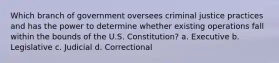 Which branch of government oversees criminal justice practices and has the power to determine whether existing operations fall within the bounds of the U.S. Constitution?​ a. ​Executive b. ​Legislative ​c. Judicial ​d. Correctional