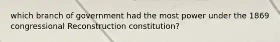 which branch of government had the most power under the 1869 congressional Reconstruction constitution?