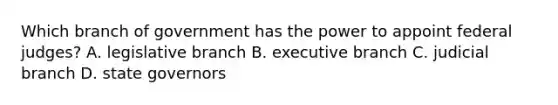 Which branch of government has the power to appoint federal judges? A. legislative branch B. executive branch C. judicial branch D. state governors