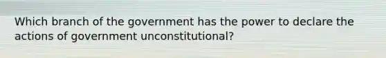 Which branch of the government has the power to declare the actions of government unconstitutional​?