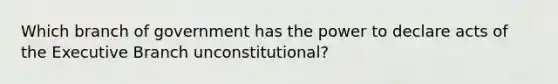 Which branch of government has the power to declare acts of the Executive Branch unconstitutional?