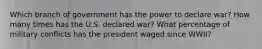 Which branch of government has the power to declare war? How many times has the U.S. declared war? What percentage of military conflicts has the president waged since WWII?