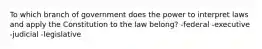 To which branch of government does the power to interpret laws and apply the Constitution to the law belong? -federal -executive -judicial -legislative