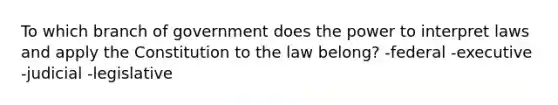 To which branch of government does the power to interpret laws and apply the Constitution to the law belong? -federal -executive -judicial -legislative