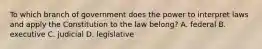 To which branch of government does the power to interpret laws and apply the Constitution to the law belong? A. federal B. executive C. judicial D. legislative