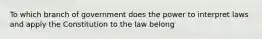 To which branch of government does the power to interpret laws and apply the Constitution to the law belong