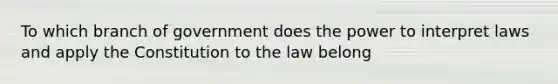 To which branch of government does the power to interpret laws and apply the Constitution to the law belong