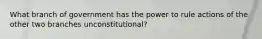 What branch of government has the power to rule actions of the other two branches unconstitutional?