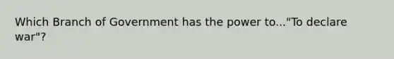 Which Branch of Government has the power to..."To declare war"?