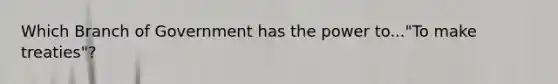 Which Branch of Government has the power to..."To make treaties"?