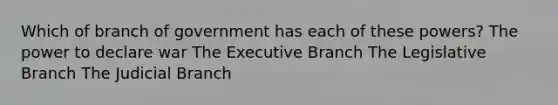 Which of branch of government has each of these powers? The power to declare war The Executive Branch The Legislative Branch The Judicial Branch