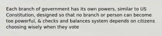 Each branch of government has its own powers, similar to US Constitution, designed so that no branch or person can become too powerful, & checks and balances system depends on citizens choosing wisely when they vote