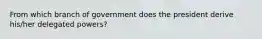 From which branch of government does the president derive his/her delegated powers?