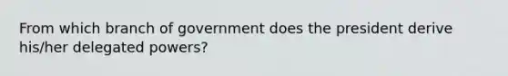 From which branch of government does the president derive his/her delegated powers?