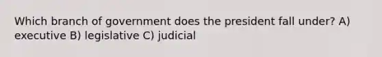 Which branch of government does the president fall under? A) executive B) legislative C) judicial