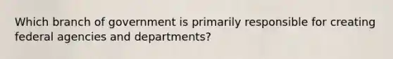 Which branch of government is primarily responsible for creating federal agencies and departments?