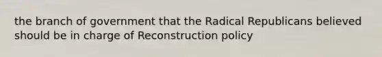 the branch of government that the Radical Republicans believed should be in charge of Reconstruction policy