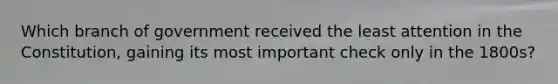 Which branch of government received the least attention in the Constitution, gaining its most important check only in the 1800s?