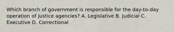 Which branch of government is responsible for the day-to-day operation of justice agencies? A. Legislative B. Judicial C. Executive D. Correctional