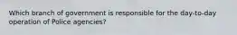 Which branch of government is responsible for the day-to-day operation of Police agencies?