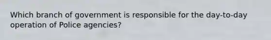 Which branch of government is responsible for the day-to-day operation of Police agencies?