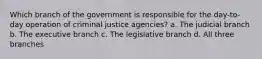 Which branch of the government is responsible for the day-to-day operation of criminal justice agencies? a. The judicial branch b. The executive branch c. The legislative branch d. All three branches