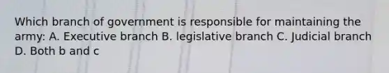 Which branch of government is responsible for maintaining the army: A. Executive branch B. legislative branch C. Judicial branch D. Both b and c