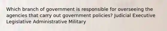 Which branch of government is responsible for overseeing the agencies that carry out government policies? Judicial Executive Legislative Administrative Military