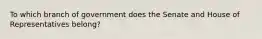 To which branch of government does the Senate and House of Representatives belong?