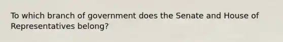 To which branch of government does the Senate and House of Representatives belong?