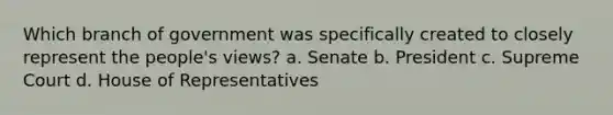 Which branch of government was specifically created to closely represent the people's views? a. Senate b. President c. Supreme Court d. House of Representatives