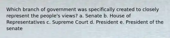 Which branch of government was specifically created to closely represent the people's views? a. Senate b. House of Representatives c. Supreme Court d. President e. President of the senate