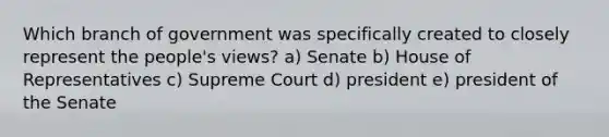 Which branch of government was specifically created to closely represent the people's views? a) Senate b) House of Representatives c) Supreme Court d) president e) president of the Senate