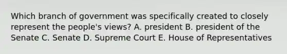 Which branch of government was specifically created to closely represent the people's views? A. president B. president of the Senate C. Senate D. Supreme Court E. House of Representatives