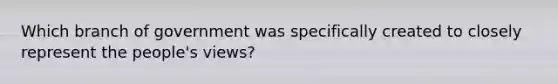 Which branch of government was specifically created to closely represent the people's views?