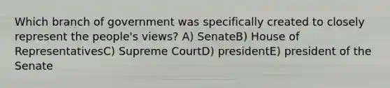 Which branch of government was specifically created to closely represent the people's views? A) SenateB) House of RepresentativesC) Supreme CourtD) presidentE) president of the Senate