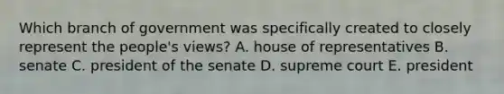 Which branch of government was specifically created to closely represent the people's views? A. house of representatives B. senate C. president of the senate D. supreme court E. president