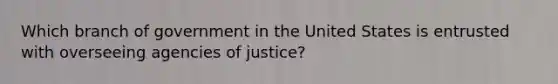 Which branch of government in the United States is entrusted with overseeing agencies of justice?