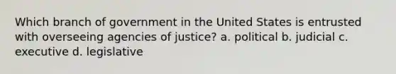 Which branch of government in the United States is entrusted with overseeing agencies of justice? a. political b. judicial c. executive d. legislative