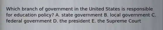 Which branch of government in the United States is responsible for education policy? A. state government B. local government C. federal government D. the president E. the Supreme Court